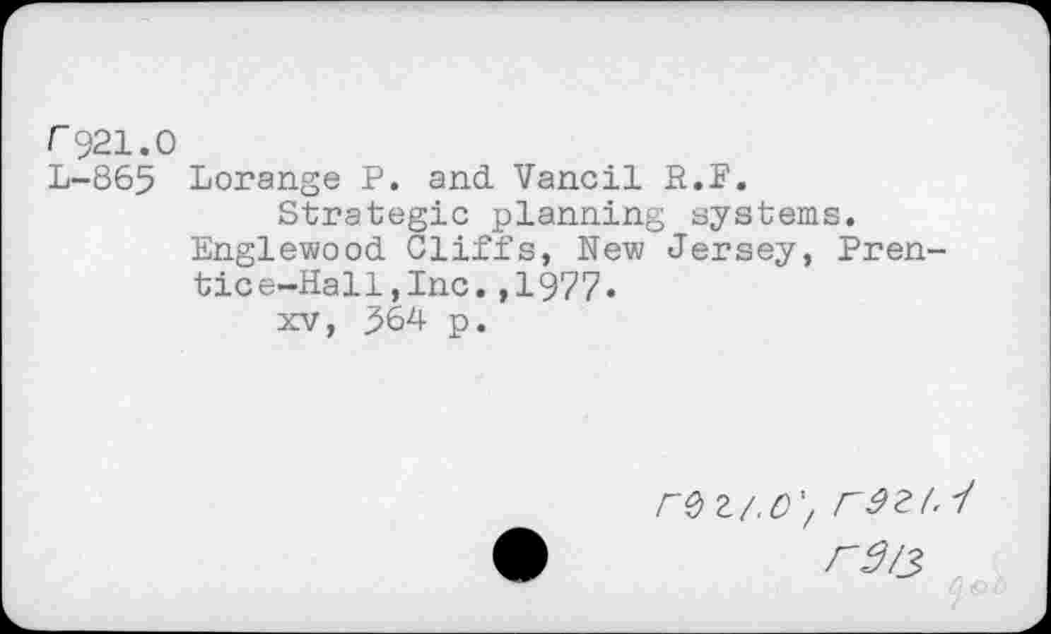 ﻿r921.0
L-865 Lorange P. and Vancil R.F.
Strategic planning systems.
Englewood Cliffs, New Jersey, Prentice-Hall , Inc. ,1977.
xv, ^64 p.
re Z/.C'f 1
rd/3
